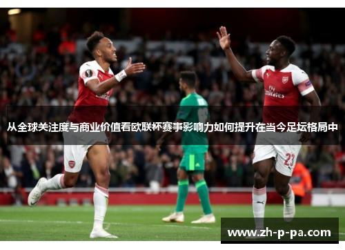 从全球关注度与商业价值看欧联杯赛事影响力如何提升在当今足坛格局中