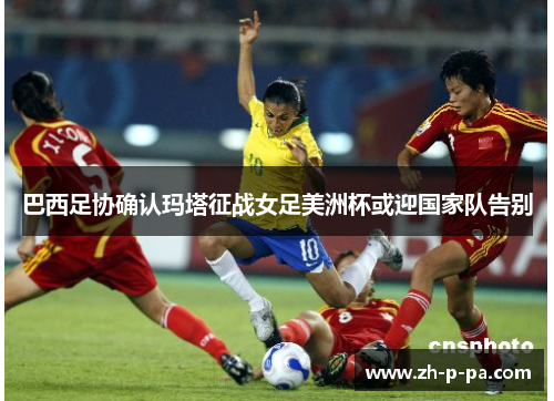 巴西足协确认玛塔征战女足美洲杯或迎国家队告别 巴西足协确认玛塔征战女足美洲杯或迎国家队告别