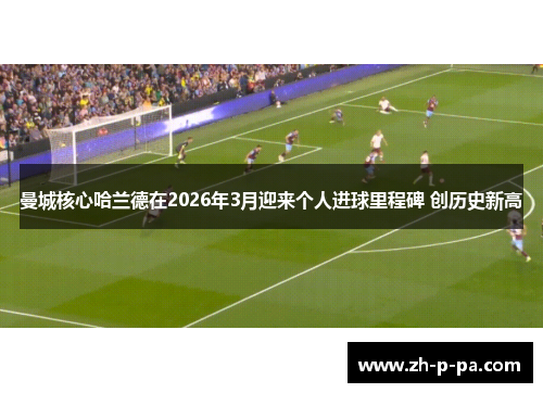 曼城核心哈兰德在2026年3月迎来个人进球里程碑 创历史新高 曼城核心哈兰德在2026年3月迎来个人进球里程碑 创历史新高