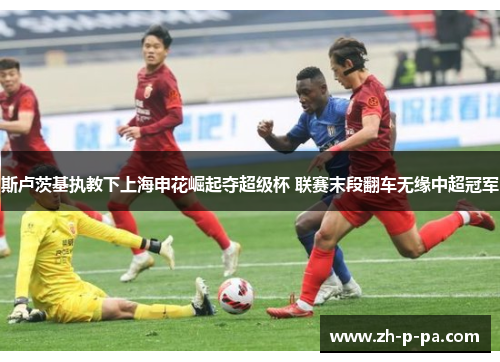 斯卢茨基执教下上海申花崛起夺超级杯 联赛末段翻车无缘中超冠军 斯卢茨基执教下上海申花崛起夺超级杯 联赛末段翻车无缘中超冠军