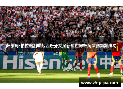 萨尔玛·帕拉略洛崛起西班牙女足新星世界杯淘汰赛频频建功