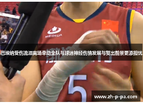 巴埃纳受伤流泪离场牵动全队与球迷神经伤情发展与复出前景更添担忧 巴埃纳受伤流泪离场牵动全队与球迷神经伤情发展与复出前景更添担忧