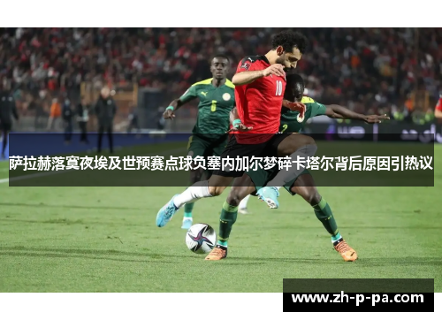 萨拉赫落寞夜埃及世预赛点球负塞内加尔梦碎卡塔尔背后原因引热议